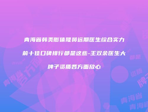 青海省韩美膨体隆鼻远期医生综合实力前十佳口碑排行都是这些-王双余医生大牌子资质各方面放心
