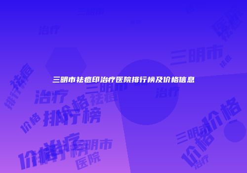 三明市祛痘印治疗医院排行榜及价格信息