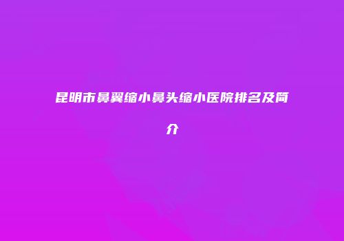 昆明市鼻翼缩小鼻头缩小医院排名及简介