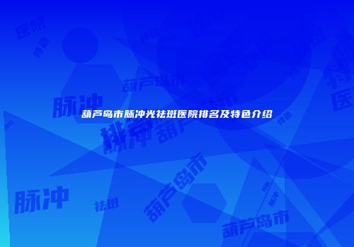 葫芦岛市脉冲光祛斑医院排名及特色介绍
