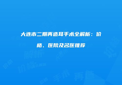 大连市二期再造耳手术全解析：价格、医院及名医推荐