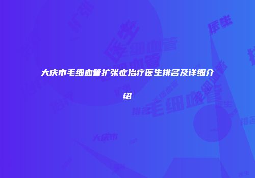 大庆市毛细血管扩张症治疗医生排名及详细介绍