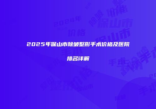 2025年保山市除皱整形手术价格及医院排名详解