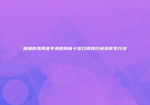 深圳市耳再造手术医院前十佳口碑排行榜及医生介绍