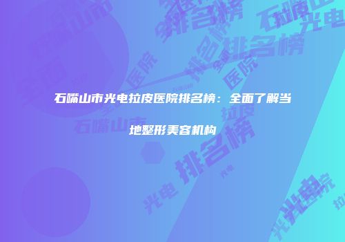石嘴山市光电拉皮医院排名榜：全面了解当地整形美容机构
