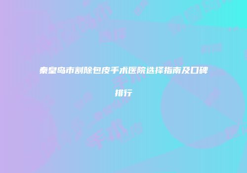 秦皇岛市割除包皮手术医院选择指南及口碑排行