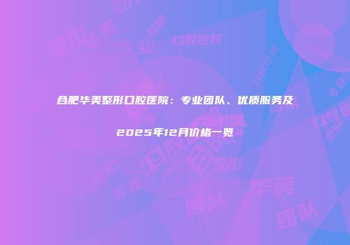 合肥华美整形口腔医院：专业团队、优质服务及2025年12月价格一览
