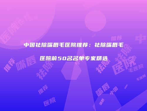中国祛除嘴唇毛医院推荐：祛除嘴唇毛医院前50名名单专家精选