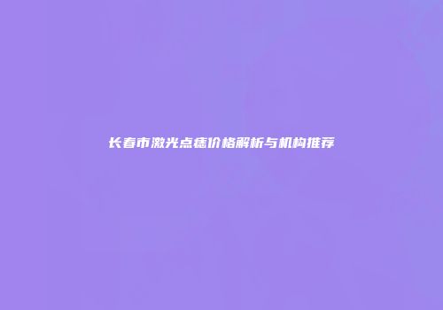 长春市激光点痣价格解析与机构推荐