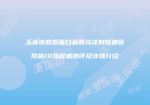 玉溪市胶原蛋白鼻唇沟注射除皱医院前10强权威测评及详情介绍