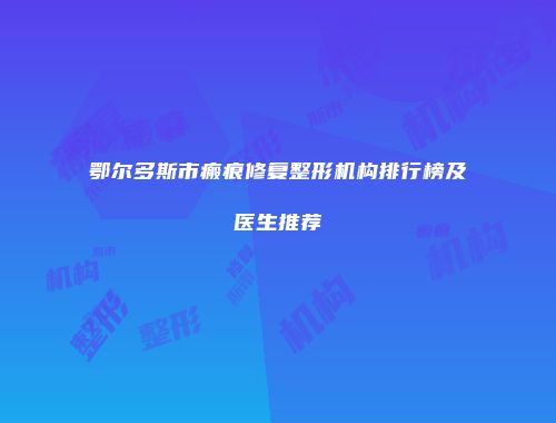 鄂尔多斯市瘢痕修复整形机构排行榜及医生推荐