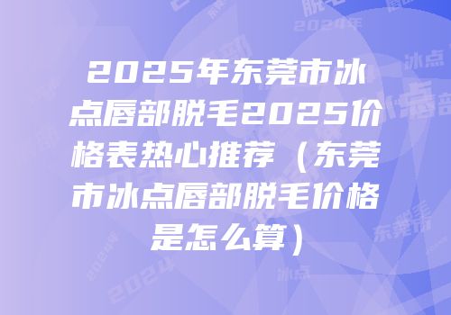 2025年东莞市冰点唇部脱毛2025价格表热心推荐（东莞市冰点唇部脱毛价格是怎么算）
