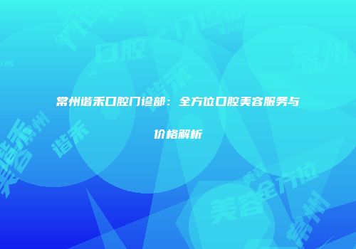 常州谐禾口腔门诊部：全方位口腔美容服务与价格解析
