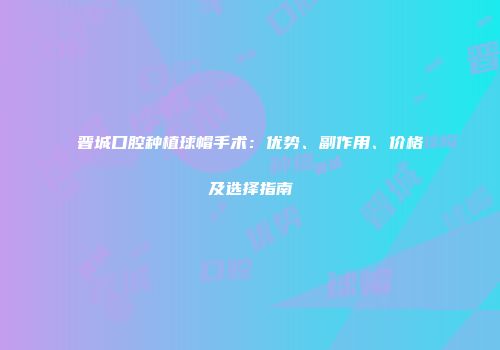 晋城口腔种植球帽手术：优势、副作用、价格及选择指南