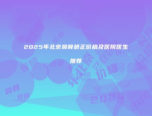 2025年北京鼻骨矫正价格及医院医生推荐