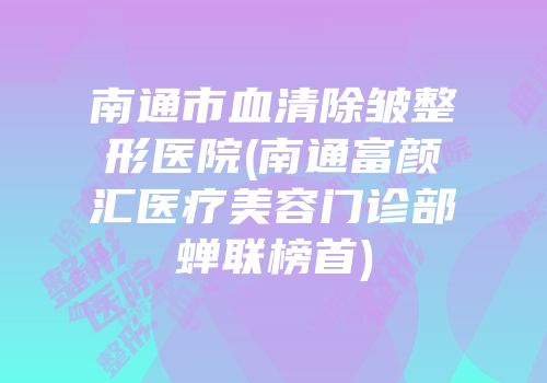 南通市血清除皱整形医院(南通富颜汇医疗美容门诊部蝉联榜首)