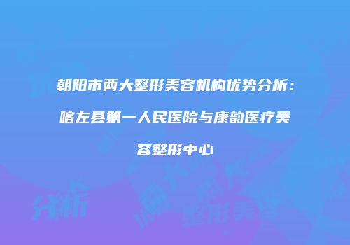 朝阳市两大整形美容机构优势分析：喀左县第一人民医院与康韵医疗美容整形中心