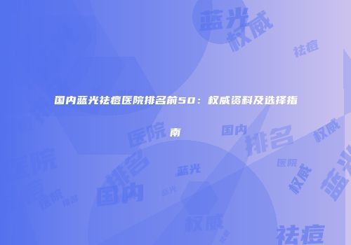 国内蓝光祛痘医院排名前50：权威资料及选择指南