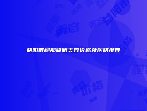 益阳市腿部吸脂美容价格及医院推荐