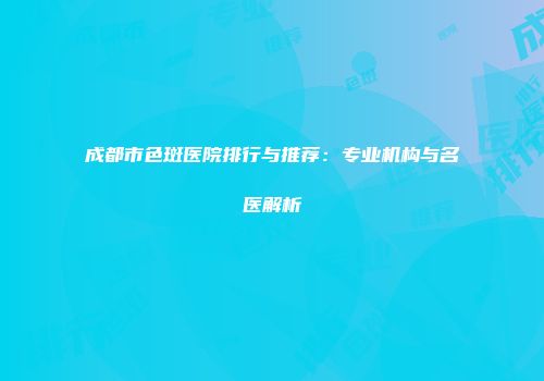 成都市色斑医院排行与推荐：专业机构与名医解析