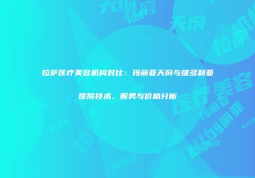 拉萨医疗美容机构对比：玛丽亚天府与维多利亚医院技术、服务与价格分析