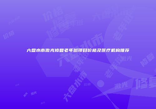 六盘水市激光修复老年斑项目价格及医疗机构推荐