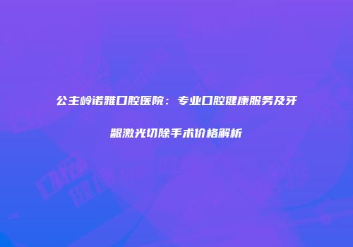 公主岭诺雅口腔医院：专业口腔健康服务及牙龈激光切除手术价格解析