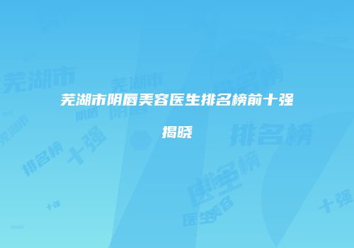 芜湖市阴唇美容医生排名榜前十强揭晓