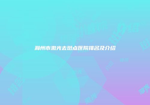 滁州市激光去斑点医院排名及介绍