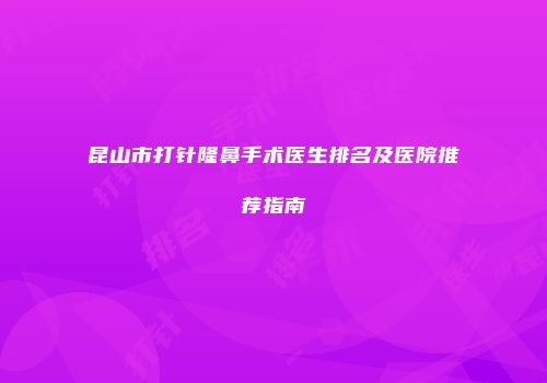 昆山市打针隆鼻手术医生排名及医院推荐指南