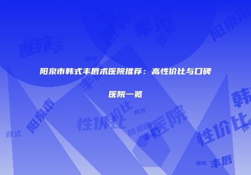 阳泉市韩式丰唇术医院推荐：高性价比与口碑医院一览