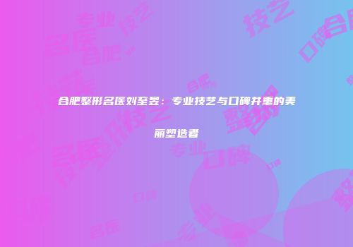 合肥整形名医刘至昱：专业技艺与口碑并重的美丽塑造者