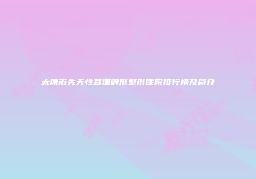太原市先天性耳道畸形整形医院排行榜及简介