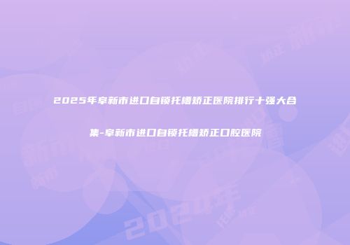 2025年阜新市进口自锁托槽矫正医院排行十强大合集-阜新市进口自锁托槽矫正口腔医院