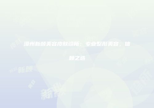 漳州新颜美容皮肤诊所：专业整形美容，信赖之选