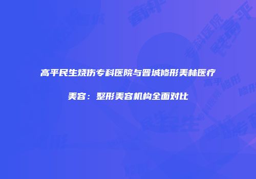 高平民生烧伤专科医院与晋城修形美林医疗美容：整形美容机构全面对比