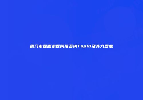 厦门市吸脂术医院排名榜Top10及实力盘点