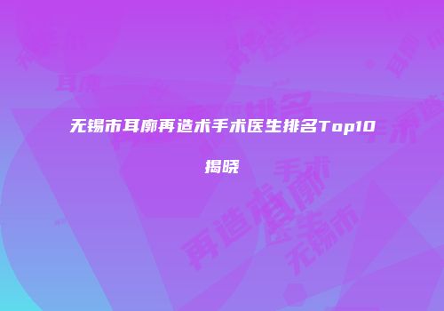 无锡市耳廓再造术手术医生排名Top10揭晓