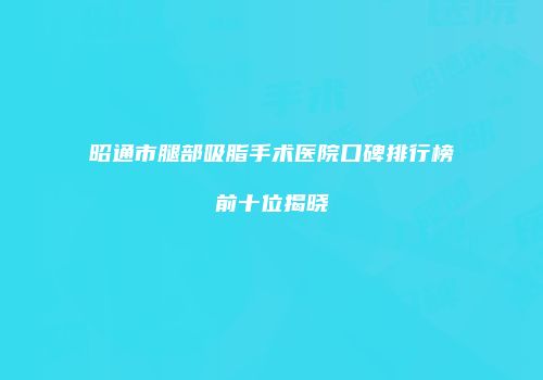 昭通市腿部吸脂手术医院口碑排行榜前十位揭晓