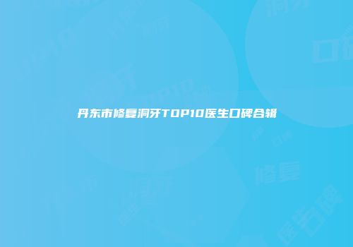 丹东市修复洞牙TOP10医生口碑合辑