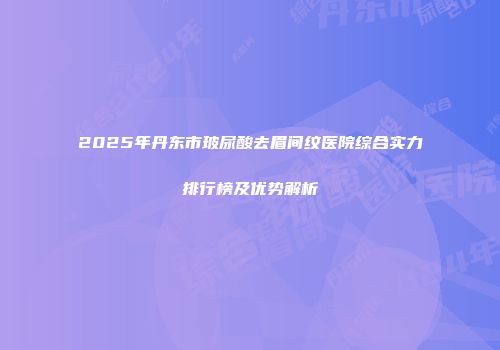 2025年丹东市玻尿酸去眉间纹医院综合实力排行榜及优势解析