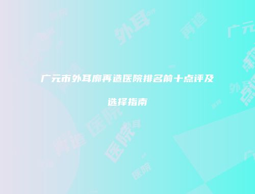 广元市外耳廓再造医院排名前十点评及选择指南