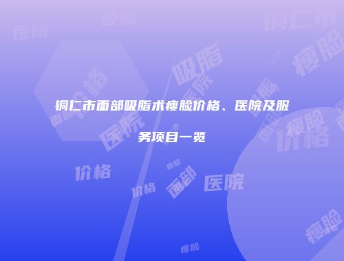 铜仁市面部吸脂术瘦脸价格、医院及服务项目一览