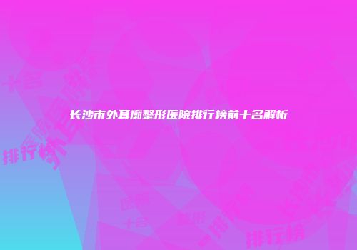 长沙市外耳廓整形医院排行榜前十名解析