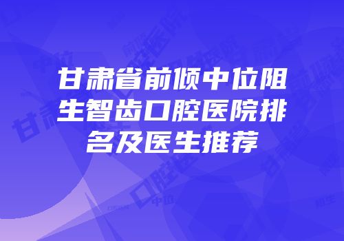 甘肃省前倾中位阻生智齿口腔医院排名及医生推荐