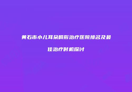 黄石市小儿耳朵畸形治疗医院排名及最佳治疗时机探讨