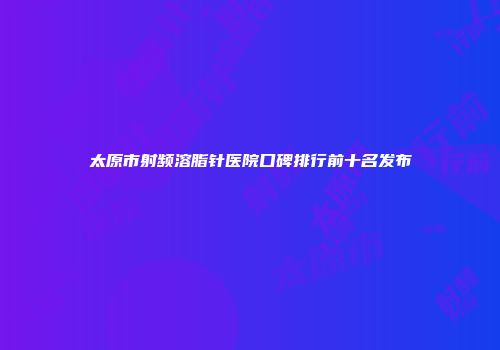 太原市射频溶脂针医院口碑排行前十名发布