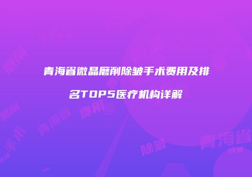 青海省微晶磨削除皱手术费用及排名TOP5医疗机构详解