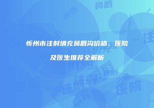 忻州市注射填充鼻唇沟价格、医院及医生推荐全解析