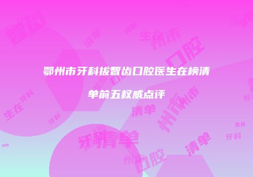 鄂州市牙科拔智齿口腔医生在榜清单前五权威点评